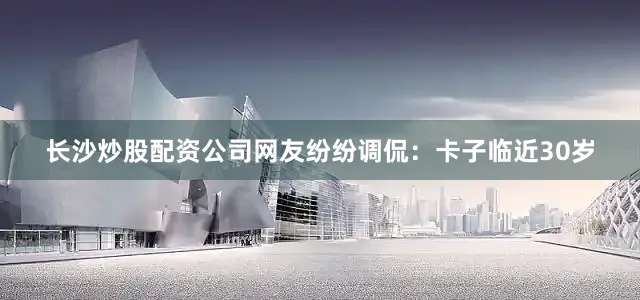 长沙炒股配资公司网友纷纷调侃：卡子临近30岁