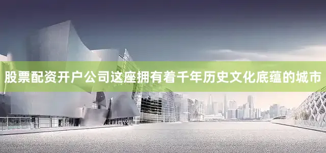 股票配资开户公司这座拥有着千年历史文化底蕴的城市