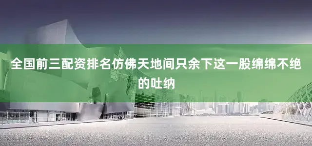 全国前三配资排名仿佛天地间只余下这一股绵绵不绝的吐纳