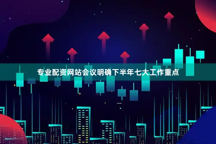 专业配资网站会议明确下半年七大工作重点