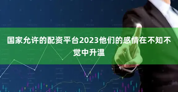 国家允许的配资平台2023他们的感情在不知不觉中升温