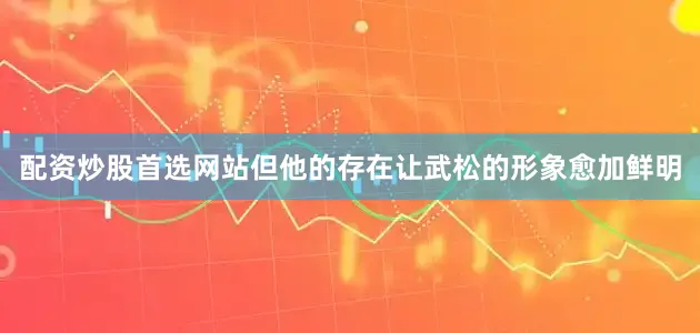 配资炒股首选网站但他的存在让武松的形象愈加鲜明