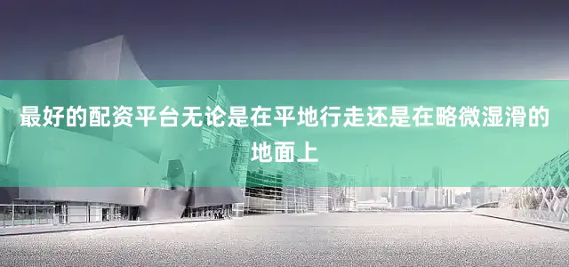 最好的配资平台无论是在平地行走还是在略微湿滑的地面上